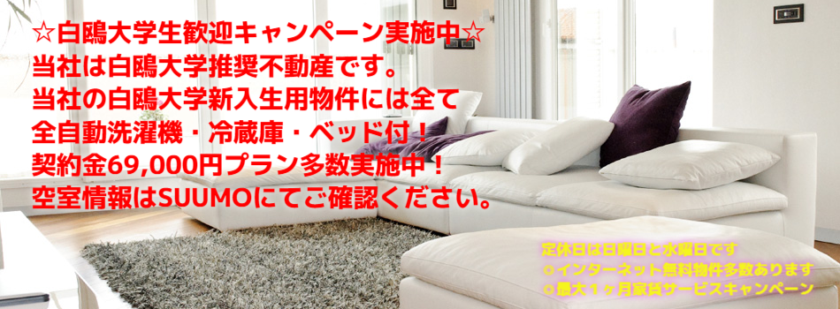 ☆白鴎大学生歓迎キャンペーン実施中☆
当社は白鴎大学推奨不動産です。
当社の白鴎大学新入生用物件には全て
全自動洗濯機・冷蔵庫・ベッド付！
契約金69,000円プラン多数実施中！
空室情報はSUUMOにてご確認ください。
